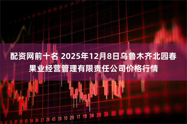 配资网前十名 2025年12月8日乌鲁木齐北园春果业经营管理有限责任公司价格行情