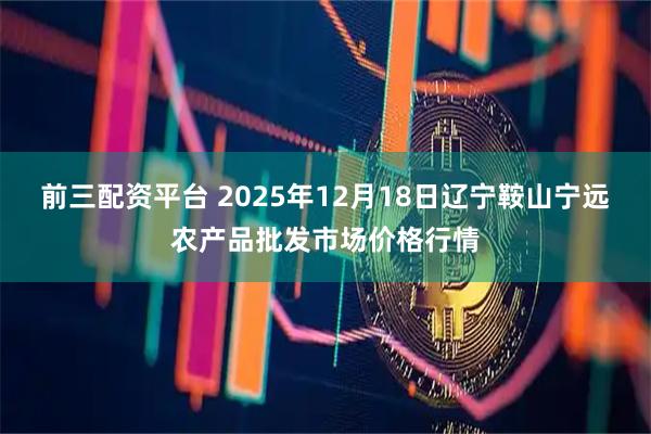 前三配资平台 2025年12月18日辽宁鞍山宁远农产品批发市场价格行情