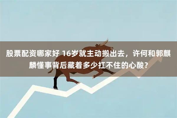股票配资哪家好 16岁就主动搬出去，许何和郭麒麟懂事背后藏着多少扛不住的心酸？