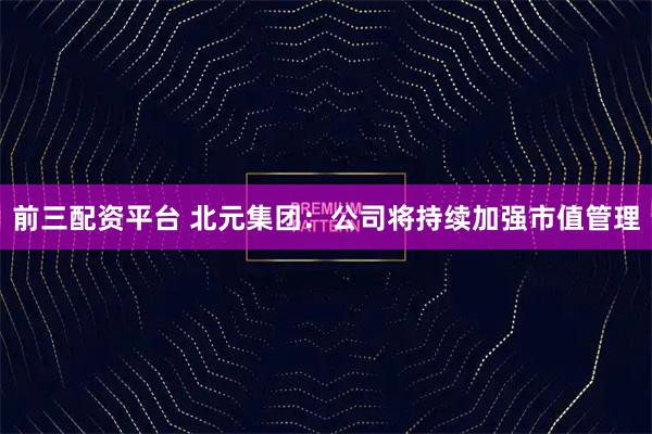 前三配资平台 北元集团：公司将持续加强市值管理